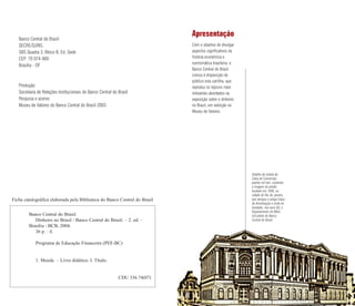 Apresentação
Com o objetivo de divulgar
aspectos significativos da
história econômica e
numismática brasileira, o
Banco Central do Brasil
coloca à disposição do
público esta cartilha, que
reproduz os tópicos mais
relevantes abordados na
exposição sobre o dinheiro
no Brasil, em exibição no
Museu de Valores.
Banco Central do Brasil
SECRE/SUREL
SBS Quadra 3, Bloco B, Ed. Sede
CEP: 70 074-900
Brasília - DF
Produção:
Secretaria de Relações Institucionais do Banco Central do Brasil
Pesquisa e acervo:
Museu de Valores do Banco Central do Brasil 2003
Detalhe da cédula da
Caixa de Conversão,
padrão mil réis, contendo
a imagem do prédio
fundado em 1906, na
cidade do Rio de Janeiro,
que abrigou a antiga Caixa
de Amortização e onde foi
instalado, nos anos 60, o
Departamento do Meio
Circulante do Banco
Central do Brasil.
Ficha catalográfica elaborada pela Biblioteca do Banco Central do Brasil
Banco Central do Brasil.
Dinheiro no Brasil / Banco Central do Brasil. – 2. ed. –
Brasília : BCB, 2004.
36 p. : il.
Programa de Educação Financeira (PEF-BC)
1. Moeda – Livro didático. I. Título.
CDU 336.74(07)
 