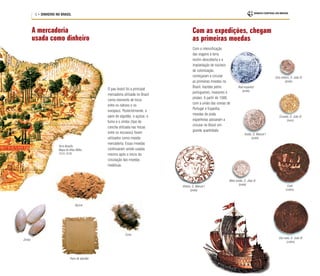 Com a intensificação
das viagens à terra
recém-descoberta e a
implantação de núcleos
de colonização,
começaram a circular
as primeiras moedas no
Brasil, trazidas pelos
portugueses, invasores e
piratas. A partir de 1580,
com a união das coroas de
Portugal e Espanha,
moedas de prata
espanholas passaram a
circular no Brasil em
grande quantidade.
6 • DINHEIRO NO BRASIL
Terra Brasilis,
Mapa do Atlas Miller,
1515-1519
Com as expedições, chegam
as primeiras moedas
Tostão, D. Manuel I
(prata)
Meio tostão, D. Jõao IV
(prata) Ceitil
(cobre)
Dez reais, D. João III
(cobre)
Real espanhol
(prata)
Vintém, D. Manuel I
(prata)
Dois vinténs, D. João IV
(prata)
Cruzado, D. João III
(ouro)
O pau-brasil foi a principal
mercadoria utilizada no Brasil
como elemento de troca
entre os nativos e os
europeus. Posteriormente, o
pano de algodão, o açúcar, o
fumo e o zimbo (tipo de
concha utilizada nas trocas
entre os escravos) foram
utilizados como moeda-
mercadoria. Essas moedas
continuaram sendo usadas
mesmo após o início da
circulação das moedas
metálicas.
Pano de algodão
Fumo
Açúcar
Zimbo
A mercadoria
usada como dinheiro
 