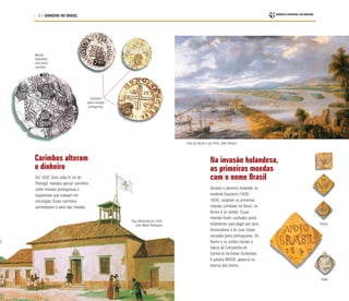 8 • DINHEIRO NO BRASIL
Carimbos alteram
o dinheiro
Em 1642, Dom João IV, rei de
Portugal, mandou aplicar carimbos
sobre moedas portuguesas e
espanholas que estavam em
circulação. Esses carimbos
aumentavam o valor das moedas.
Moeda
espanhola
com vários
carimbos
Carimbos
sobre moedas
portuguesas
Paço Municipal em 1628,
José Wasth Rodrigues
Vista do Recife e seu Porto, Gillis Peeters
Soldo
Florins
Durante o domínio holandês no
nordeste brasileiro (1630-
1654), surgiram as primeiras
moedas cunhadas no Brasil, os
florins e os soldos. Essas
moedas foram cunhadas pelos
holandeses para pagar aos seus
fornecedores e às suas tropas
cercadas pelos portugueses. Os
florins e os soldos traziam a
marca da Companhia de
Comércio da Índias Ocidentais.
A palavra BRASIL aparecia no
reverso dos florins.
Na invasão holandesa,
as primeiras moedas
com o nome Brasil
 