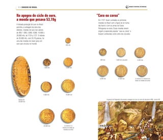 12 • DINHEIRO NO BRASIL
A elevada produção de ouro no Brasil
permitiu a cunhagem da série dos
dobrões, moedas de ouro nos valores
de 400, 1.000, 2.000, 4.000, 10.000 e
20.000 réis, de 1724 a 1727. O dobrão
de 20.000 réis, com 53,78 gramas, foi
uma das moedas de maior peso em
ouro que circulou no mundo.
Dobrão de
20.000 réis
400 réis
1.000 réis 2.000 réis
10.000 réis
20.000 réis (o reverso é o
mesmo em todas as
moedas da série)
4.000 réis
A gravura de Rugendas documenta a lavagem do ouro na serra de Itacolomi (MG), século XIX
“Cara ou coroa”
Em 1727, foram cunhadas as primeiras
moedas no Brasil com a figura do rei numa
das faces e com as armas da Coroa
Portuguesa na outra. Essas moedas deram
origem à expressão popular “cara ou coroa” e
ficaram conhecidas como série dos escudos.
800 réis
6.400 réis 12.800 réis
1.600 réis (escudo) 3.200 réis
(o reverso é o mesmo em
todas as moedas da série)
No apogeu do ciclo do ouro,
a moeda que pesava 53,78g
 