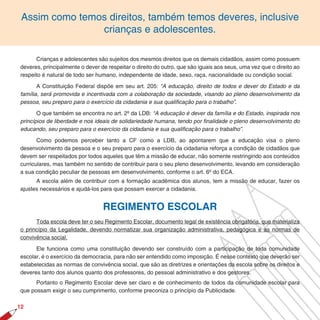 Assim como temos direitos, também temos deveres, inclusive
                crianças e adolescentes.

      Crianças e adolescentes são sujeitos dos mesmos direitos que os demais cidadãos, assim como possuem
deveres, principalmente o dever de respeitar o direito do outro, que são iguais aos seus, uma vez que o direito ao
respeito é natural de todo ser humano, independente de idade, sexo, raça, nacionalidade ou condição social.

       A Constituição Federal dispõe em seu art. 205: “A educação, direito de todos e dever do Estado e da
família, será promovida e incentivada com a colaboração da sociedade, visando ao pleno desenvolvimento da
pessoa, seu preparo para o exercício da cidadania e sua qualiﬁcação para o trabalho”.

       O que também se encontra no art. 2º da LDB: “A educação é dever da família e do Estado, inspirada nos
princípios de liberdade e nos ideais de solidariedade humana, tendo por ﬁnalidade o pleno desenvolvimento do
educando, seu preparo para o exercício da cidadania e sua qualiﬁcação para o trabalho”.

       Como podemos perceber tanto a CF como a LDB, ao apontarem que a educação visa o pleno
desenvolvimento da pessoa e o seu preparo para o exercício da cidadania reforça a condição de cidadãos que
devem ser respeitados por todos aqueles que têm a missão de educar, não somente restringindo aos conteúdos
curriculares, mas também no sentido de contribuir para o seu pleno desenvolvimento, levando em consideração
a sua condição peculiar de pessoas em desenvolvimento, conforme o art. 6º do ECA.
      A escola além de contribuir com a formação acadêmica dos alunos, tem a missão de educar, fazer os
ajustes necessários e ajudá-los para que possam exercer a cidadania.


                                 REGIMENTO ESCOLAR
      Toda escola deve ter o seu Regimento Escolar, documento legal de existência obrigatória, que materializa
o princípio da Legalidade, devendo normatizar sua organização administrativa, pedagógica e as normas de
convivência social.

      Ele funciona como uma constituição devendo ser construído com a participação de toda comunidade
escolar, é o exercício da democracia, para não ser entendido como imposição. É nesse contexto que deverão ser
estabelecidas as normas de convivência social, que são as diretrizes e orientações da escola sobre os direitos e
deveres tanto dos alunos quanto dos professores, do pessoal administrativo e dos gestores.
      Portanto o Regimento Escolar deve ser claro e de conhecimento de todos da comunidade escolar para
que possam exigir o seu cumprimento, conforme preconiza o princípio da Publicidade.

12
 