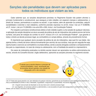 Sanções são penalidades que devem ser aplicadas para
              todos os indíviduos que violam as leis.

        Cabe salientar que, as sanções disciplinares previstas no Regimento Escolar não podem afrontar o
princípio fundamental e constitucional, que assegura a todo cidadão, em especial crianças e adolescentes, o
direito de “acesso, permanência e sucesso na escola”, o que implica, além de aprender os conteúdos, adquirir
sociabilidade e exercitar a real cidadania, conforme previsão expressa no art.53, inciso I da Lei nº 8.069/90,
art.3º, inciso I, da Lei nº 9.394/96 e nos arts.205 e 206, inciso I, da Constituição Federal.
       Por respeito a princípios constitucionais afetos a todo cidadão sujeito a uma sanção de qualquer natureza,
a aplicação da sanção disciplinar ao aluno acusado da prática de ato de indisciplina não poderá ocorrer de forma
sumária, sob pena de violação do contido no art.5º, incisos LIV e LV, da Constituição Federal6 , que garante a
todos o direito ao devido processo legal, ao contraditório e à ampla defesa, através de procedimento formal.
      É importante que qualquer aluno acusado da prática de ato de indisciplina, seja qual for sua idade, não
apenas tenha o direito de tomar ciência formalmente (por escrito) da sua conduta, mas que em seguida lhe seja
oportunizado o exercício ao contraditório e à ampla defesa, sendo a escola obrigada a solicitar o comparecimento
dos pais ou responsáveis, no caso de criança ou adolescente, com a finalidade de assisti-lo e representá-lo.
      Os casos de indisciplina praticados no âmbito escolar devem ser apreciados na esfera administrativa da
escola, através do Conselho Escolar, órgão deliberativo, aplicando as sanções previstas no regimento escolar.




                      É salutar que a escola observe o princípio da
                       proporcionalidade, o qual recomenda que
                      as punições devem guardar uma relação de
                            adequação com o ato cometido.




6
 Art. 5º Todos são iguais perante a lei, sem distinção de qualquer natureza, garantindo-se aos brasileiros e aos estrangeiros residentes no
País a inviolabilidade do direito à vida, à liberdade, à igualdade, à segurança e à propriedade, nos termos seguintes:
          LIV - ninguém será privado da liberdade ou de seus bens sem o devido processo legal;
          LV - aos litigantes, em processo judicial ou administrativo, e aos acusados em geral são assegurados o contraditório e ampla
defesa, com os meios e recursos a ela inerentes;

1
 