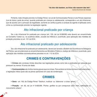 “As leis não bastam, os lírios não nascem das leis”.
                                                                                        Carlos Drummond de Andrade




       Portanto, toda infração prevista no Código Penal, na Lei de Contravenções Penais e Leis Penais esparsas
(Lei do tóxico, porte de arma), quando praticado por criança ou adolescente, corresponde a um ato infracional,
que de acordo com o princípio da legalidade, somente se verifica quanto à conduta do agente é tipificada como
crime ou contravenção previsto na legislação vigente.


                       Ato infracional praticado por criança
      Se o ato infracional for praticado por criança (art. 105, da Lei 8.069/90) esta deverá ser encaminhada
ao Conselho Tutelar ou, na ausência deste, Juizado da Infância e Juventude, para aplicação das medidas de
proteção previstas no art. 101 do ECA .


                   Ato infracional praticado por adolescente
      Se o ato infracional for praticado por adolescente, deverá ser lavrado o Boletim de Ocorrência na Delegacia
de Polícia, que providenciará os encaminhamentos ao Ministério Público e Justiça da Infância e Juventude, para
aplicação das medidas socioeducativas previstas no art. 112 do ECA.


                           CRIMES E CONTRAVENÇÕES
     • Crimes são condutas ilícitas descritas nas legislações penais como tais e praticadas por pessoas que
possuem ao menos 18 anos de idade.

       • Contravenções são ilícitos menos graves que os crimes. Para ambos os ilícitos (crimes e contravenções),
a legislação indica quais são as penas aplicáveis em caso de condenação.


                                                CRIMES
      • Dano - art. 163, do Código Penal: “Destruir, inutilizar ou deteriorar a coisa alheia.”

    • Pixação - art. 65, da Lei nº 9.605/98: “Pichar, grafitar ou por conspurcar outro meio, edificação ou
monumento urbano”.

16
 