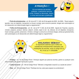 Atenção !

                                           Em se tratando de escolas
                                          públicas, o patrimônio será da
                                       União, Estado ou Município. Assim,
                                        o crime será de dano qualificado.


     • Porte de entorpecentes - art. 28. da Lei Nº 11.343, de 23 de agosto de 2003 - de 2006 – “Quem adquirir,
guardar, tiver em depósito, transportar ou trouxer consigo, para consumo pessoal, drogas sem autorização ou
em desacordo com determinação legal ou regulamentar.”

       • Tráfico de Entorpecentes - art. 33. da Lei Nº 11.343, de 23 de 2006 - Agosto de “Importar, exportar,
remeter, preparar, produzir, fabricar, adquirir, vender, expor à ven da, oferecer, ter em depósito, transportar,
trazer consigo, guardar, prescrever, ministrar, entregar a consumo ou fornecer drogas, ainda que gratuitamente,
sem autorização ou em desacordo com determinação legal ou regulamentar.”




                                                     Falando sério!
                                                  É importante salientar que o tráfico de
                                                substâncias entorpecentes realizados nas
                                              imediações de escolas, recai no artigo 33 c/c
                                                       40, III da Lei 11.343/2006.




      • Ameaça - art. 147 do Código Penal: “Ameaçar alguém por palavras escritas, gestos ou qualquer outro
meio simbólico de causar mal injusto e grave”.

      • Lesão Corporal - art. 129 do Código Penal: “Ofender a integridade corporal ou a saúde de outrem.”

      • Rixa - art. 137 do Código Penal: “Participar de rixa, salvo para separar os contendores”.




                                                                                                              17
 