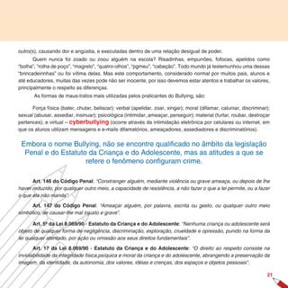 outro(s), causando dor e angústia, e executadas dentro de uma relação desigual de poder.
       Quem nunca foi zoado ou zoou alguém na escola? Risadinhas, empurrões, fofocas, apelidos como
“bolha”, “rolha de poço”, “magrelo”, “quatro-olhos”, “pgmeu”, “cabeção”. Todo mundo já testemunhou uma dessas
“brincadeirinhas” ou foi vítima delas. Mas este comportamento, considerado normal por muitos pais, alunos e
até educadores, muitas das vezes pode não ser inocente, por isso devemos estar atentos e trabalhar os valores,
principalmente o respeito as diferenças.
       As formas de maus-tratos mais utilizadas pelos praticantes do Bullying, são:

      Força física (bater, chutar, beliscar); verbal (apelidar, zoar, xingar); moral (difamar, caluniar, discriminar);
sexual (abusar, assediar, insinuar); psicológica (intimidar, ameaçar, perseguir); material (furtar, roubar, destroçar
pertences); e virtual – cyberbullying (ocorre através da intimidação eletrônica por celulares ou internet, em
que os alunos utilizam mensagens e e-mails difamatórios, ameaçadores, assediadores e discriminatórios).


 Embora o nome Bullying, não se encontre qualificado no âmbito da legislação
  Penal e do Estatuto da Criança e do Adolescente, mas as atitudes a que se
                     refere o fenômeno configuram crime.

      Art. 16 do Código Penal: “Constranger alguém, mediante violência ou grave ameaça, ou depois de lhe
haver reduzido, por qualquer outro meio, a capacidade de resistência, a não fazer o que a lei permite, ou a fazer
o que ela não manda”.

      Art. 17 do Código Penal: “Ameaçar alguém, por palavra, escrita ou gesto, ou qualquer outro meio
simbólico, de causar-lhe mal injusto e grave”.

       Art. 5º da Lei 8.069/90 - Estatuto da Criança e do Adolescente: “Nenhuma criança ou adolescente será
objeto de qualquer forma de negligência, discriminação, exploração, crueldade e opressão, punido na forma da
lei qualquer atentado, por ação ou omissão aos seus direitos fundamentais”.

       Art. 17 da Lei 8.069/90 - Estatuto da Criança e do Adolescente: “O direito ao respeito consiste na
inviolabilidade da integridade física,psíquica e moral da criança e do adolescente, abrangendo a preservação da
imagem, da identidade, da autonomia, dos valores, idéias e crenças, dos espaços e objetos pessoais”.

                                                                                                                    21
 