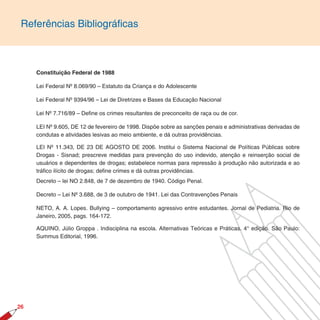 Referências Bibliográficas



     Constituição Federal de 1988

     Lei Federal Nº 8.069/90 – Estatuto da Criança e do Adolescente

     Lei Federal Nº 9394/96 – Lei de Diretrizes e Bases da Educação Nacional

     Lei Nº 7.716/89 – Define os crimes resultantes de preconceito de raça ou de cor.

     LEI Nº 9.605, DE 12 de fevereiro de 1998. Dispõe sobre as sanções penais e administrativas derivadas de
     condutas e atividades lesivas ao meio ambiente, e dá outras providências.

     LEI Nº 11.343, DE 23 DE AGOSTO DE 2006. Institui o Sistema Nacional de Políticas Públicas sobre
     Drogas - Sisnad; prescreve medidas para prevenção do uso indevido, atenção e reinserção social de
     usuários e dependentes de drogas; estabelece normas para repressão à produção não autorizada e ao
     tráfico ilícito de drogas; define crimes e dá outras providências.
     Decreto – lei NO 2.848, de 7 de dezembro de 1940. Código Penal.

     Decreto – Lei Nº 3.688, de 3 de outubro de 1941. Lei das Contravenções Penais

     NETO, A. A. Lopes. Bullying – comportamento agressivo entre estudantes. Jornal de Pediatria. Rio de
     Janeiro, 2005, pags. 164-172.

     AQUINO, Júlio Groppa . Indisciplina na escola. Alternativas Teóricas e Práticas. 4° edição. São Paulo:
     Summus Editorial, 1996.




26
 