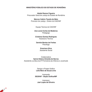 MINISTÉRIO PÚBLICO DO ESTADO DE RONDÔNIA


                    Abdiel Ramos Figueira
        Procurador Geral de Justiça do Estado de Rondônia

                Marcos Valério Tessila de Melo
             Promotor de Justiça - Diretor do CAO/INF


                    Equipe Técnica do CAO/INF

                  Ana Lúcia Cortez de Medeiros
                           Pedagoga

                   Cristiana Gomes Rodrigues
                        Assessora Técnica

                    Daniela Bentes de Freitas
                            Psicóloga

                         Emeriana Silva
                         Assistente Social



                            Colaboradora
                 Sylvia Helena Almeida de Barros
    Assistente Jurídica da 9ª Promotoria da Infância e Juventude



                     Design e Projeto Gráfico
                    Leila Mara de Souza Lima

                          Impressão
                   SEGRAF - Seção Gráfica/MP

                            Impressor
                      Joel Lopes de Oliveira



 