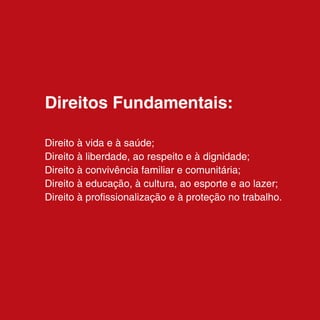 Direitos Fundamentais:

Direito à vida e à saúde;
Direito à liberdade, ao respeito e à dignidade;
Direito à convivência familiar e comunitária;
Direito à educação, à cultura, ao esporte e ao lazer;
Direito à profissionalização e à proteção no trabalho.
 