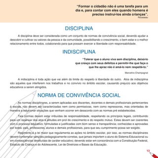 “Formar o cidadão não é uma tarefa para um
                                                    dia e, para contar com eles quando homens é
                                                               preciso instruí-los ainda crianças”.
                                                                                                       Rousseau




                                            DISCIPLINA
       A disciplina deve ser considerada como um conjunto de normas de convivência social, devendo ajudar a
descobrir e cultivar os valores da pessoa e da comunidade, possibilitando o crescimento, o bem estar e o melhor
relacionamento entre todos, colaborando para que possam exercer a liberdade com responsabilidade.


                                          INDISCIPLINA
                                                         “Tolerar que o aluno viva sem disciplina, deixá-lo
                                                    que cresça com seus defeitos e permitir-lhe que faça o
                                                              que lhe apraz não é amá-lo nem respeitá-lo.”

                                                                                            Marcelino Champagnat


     A indisciplina é toda ação que vai além do limite do respeito à liberdade do outro. Atos de indisciplina
são aqueles que interferem nos trabalhos e no convívio no âmbito escolar, causando prejuízo aos objetivos
educativos a serem atingidos.


                      NORMA DE CONVIVÊNCIA SOCIAL
      As normas disciplinares, a serem aplicadas aos discentes, docentes e demais profissionais pertencentes
à escola, não devem ser caracterizadas nem como permissivas, nem como repressoras, mas orientadas de
maneira a solucionar situações que venham ocorrer em desacordo com as normas pré estabelecidas.

      Tais normas devem estar imbuídas de responsabilidade, respeitando os princípios legais, contribuindo
para um repensar dos atos e atitudes em prol do crescimento e do respeito mútuo. Estas devem ser coerentes
com o processo educativo; formuladas e justificadas com bom senso e transparência; conhecidas e aprovadas
por todos: pais, professores, alunos e demais profissionais, para que seu cumprimento possa ser exigido.
      Regimento é a lei maior que regulamenta as ações no âmbito escolar, por isso, as normas disciplinares
devem contemplar sanções pedagogicamente corretas, que jamais importem o aluno do Sistema Educacional ou
em conseqüências destituídas de caráter educativo; devendo estar em consonância com a Constituição Federal,
Estatuto da Criança e do Adolescente, Lei de Diretrizes e Bases da Educação.

                                                                                                              1
 