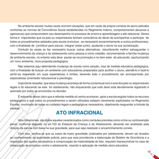 No ambiente escolar muitas vezes ocorrem situações, que em razão da própria conduta do aluno (atitudes
contrárias as normas de Convivência Social estabelecidas no Regimento Interno, comportamentos abusivos e
agressivos) que comprometem seu desempenho no processo de ensino e aprendizagem e até relacional. Dessa
forma é importantes que os pais ou responsáveis tenham consciência do dever de acompanhar e participar de
todos os procedimentos adotados pela escola (inclusive , se necessário encaminhamento a outros profissionais),
com a finalidade de contribuir para educar, integrar (estar junto), ajudando o aluno na sua socialização.
      Contudo às vezes se faz necessário buscar outras alternativas, vislumbrando melhor salvaguardar o
desenvolvimento da criança e do adolescente como pessoa e como cidadão, recomendando a família mudança
de ambiente escolar, no entanto esta deve pautar-se na promoção e no bem estar do educando, oportunizando
um novo ambiente, nova proposta pedagógica.
       Não estamos aqui defendendo mudança de escola como sanção, mas de medida educativa pedagógica,
com a finalidade de buscar um ambiente com educadores preparados para acolher o aluno, atendê-lo e fazê-lo
sentir-se respeitado em suas expectativas e limites, devendo todo o procedimento ser acompanhado por
especialistas (orientador educacional e psicólogo).
       Importante ressaltar, que essa mudança aconteça de forma consensual com o aval dos pais ou responsáveis
legais e do educando se este for adolescente, não esquecendo que tudo deve está devidamente registrado e
assinado por todos os envolvidos na decisão.

      É relevante deixar claro que a referida medida só venha acontecer, após a escola esgotar todos os recursos
pedagógicos e que todos os procedimentos a serem utilizados estejam claramente explicitados no Regimento
Escolar, municiado de todos os cuidados legais e pedagógicos necessários, objetivando resguardar a licitude da
medida.
                                     ATO INFRACIONAL
      Atos Infracionais, são todos aqueles caracterizados como condutas previstas como crime ou contravenção
penal, conforme disposto no art.103 do Estatuto da Criança e do Adolescente, devendo ser analisado pela
direção da escola com base na sua gravidade, para que seja realizado o encaminhamento correto.

       Com isso, verifica-se que os casos de maior gravidade, praticados por adolescente, devem ser levados
ao conhecimento da autoridade policial, para que esta providencie a elaboração do Boletim de Ocorrência e a
requisição dos laudos necessários à comprovação da materialidade do fato, requisito imprescindível no caso de
instauração de processo contra o adolescente, visando à aplicação de medida sócio-educativa.

                                                                                                              15
 