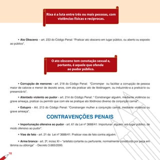 Rixa é a luta entre três ou mais pessoas, com
                                     violências físicas e recíprocas.




      • Ato Obsceno - art. 233 do Código Penal: “Praticar ato obsceno em lugar público, ou aberto ou exposto
ao público”.




                                 O ato obsceno tem conotação sexual e,
                                     portanto, é aquele que ofende
                                           ao pudor público.



      • Corrupção de menores - art. 218 do Código Penal: “Corromper ou facilitar a corrupção de pessoa
maior de catorze e menor de dezoito anos, com ela praticar ato de libidinagem, ou induzindo-a a praticá-lo ou
presenciá-lo”.

      • Atentado violento ao pudor - art. 214 do Código Penal: “ Constranger alguém, mediante violência ou
grave ameaça, praticar ou permitir que com ele se pratique ato libidinoso diverso da conjunção carnal”.

      • Estupro - Art. 213 do Código Penal: “Constranger mulher a conjunção carnal, mediante violência ou
grave ameaça”.

                             CONTRAVENÇÕES PENAIS
     • Importunação ofensiva ao pudor - art. 61 da Lei nº 3688/41: Importunar alguém, em lugar público, de
modo ofensivo ao pudor”.

      • Vias de fato - art. 21 da Lei nº 3688/41: Praticar vias de fato contra alguém.

      • Arma branca - art. 3º, inciso XI – “artefato cortante ou perfurante, normalmente constituído por peça em
lâmina ou oblonga” - Decreto 3.665/2000.

18
 