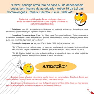 “Trazer consigo arma fora de casa ou de dependência
   desta, sem licença da autoridade - Artigo 19 da Lei das
 Contravenções Penais, Decreto - Lei nº 3.688/41”

                Portanto é proibido portar facas, canivetes, chuchos,
              armas de fabricação caseira e outros objetos cortantes ou
                             perfurantes (pontiagudos).

     • Embriaguez - art. 62: “Apresentar-se publicamente em estado de embriaguez, de modo que cause
escândalo ou ponha em perigo a segurança própria ou alheia”.

      • Omissão de Comunicação de Crime: “Art. 66 da Lei de Contravenções Penais: “Deixar de comunicar
à autoridade competente: - crime de ação pública que teve conhecimento no exercício de função pública, desde
que a ação penal não dependa de representação”.

      • Preconceito de raça ou de cor: arts. 1º e 20 da Lei 7.716, de 5 de janeiro de 1989:

        “Art. 1º Serão punidos, na forma desta Lei, os crimes resultantes de discriminação ou preconceito de
        raça, cor, etnia, religião ou procedência nacional.” (Redação dada pela Lei nº 9.459, de 15/05/97).

        “Art. 20. Praticar, induzir ou incitar a discriminação ou preconceito de raça, cor, etnia, religião ou
        procedência nacional. (Redação dada pela Lei nº 9.459, de 15/05/97).




                                                Atenção!


      Quaisquer dessas situações no ambiente escolar devem ser comunicadas a Direção da Escola que,
deverá acionar o Conselho Tutelar, se o autor (a) do ato, tratar-se de criança .

      Quando tratar-se de adolescente, em caso de ﬂagrante acionar a Polícia Militar. Caso não haja ﬂagrante
a escola deverá registrar um boletim de ocorrência na Delegacia de Polícia.

                                                                                                            19
 
