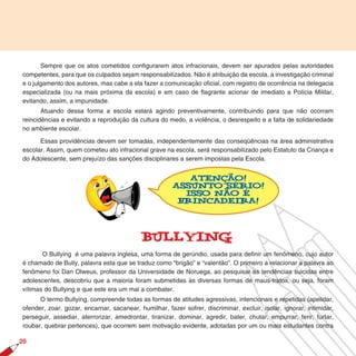 Sempre que os atos cometidos configurarem atos infracionais, devem ser apurados pelas autoridades
competentes, para que os culpados sejam responsabilizados. Não é atribuição da escola, a investigação criminal
e o julgamento dos autores, mas cabe a ela fazer a comunicação oficial, com registro de ocorrência na delegacia
especializada (ou na mais próxima da escola) e em caso de ﬂagrante acionar de imediato a Polícia Militar,
evitando, assim, a impunidade.
       Atuando dessa forma a escola estará agindo preventivamente, contribuindo para que não ocorram
reincidências e evitando a reprodução da cultura do medo, a violência, o desrespeito e a falta de solidariedade
no ambiente escolar.

      Essas providências devem ser tomadas, independentemente das conseqüências na área administrativa
escolar. Assim, quem cometeu ato infracional grave na escola, será responsabilizado pelo Estatuto da Criança e
do Adolescente, sem prejuízo das sanções disciplinares a serem impostas pela Escola.


                                                          Atenção!
                                                       Assunto Sério!
                                                         Isso não é
                                                        brincadeira!




                                            BullYing
       O Bullying é uma palavra inglesa, uma forma de gerúndio, usada para definir um fenômeno, cujo autor
é chamado de Bully, palavra esta que se traduz como “brigão” e “valentão”. O primeiro a relacionar a palavra ao
fenômeno foi Dan Olweus, professor da Universidade de Noruega, ao pesquisar as tendências suicidas entre
adolescentes, descobriu que a maioria foram submetidas às diversas formas de maus-tratos, ou seja, foram
vítimas do Bullying e que este era um mal a combater.
      O termo Bullying, compreende todas as formas de atitudes agressivas, intencionais e repetidas (apelidar,
ofender, zoar, gozar, encarnar, sacanear, humilhar, fazer sofrer, discriminar, excluir, isolar, ignorar, intimidar,
perseguir, assediar, aterrorizar, amedrontar, tiranizar, dominar, agredir, bater, chutar, empurrar, ferir, furtar,
roubar, quebrar pertences), que ocorrem sem motivação evidente, adotadas por um ou mais estudantes contra

20
 