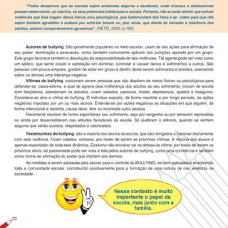 “Todos desejamos que as escolas sejam ambientes seguros e saudáveis, onde crianças e adolescentes
possam desenvolver, ao máximo, os seus potenciais intelectuais e sociais. Portanto, não se pode admitir que sofram
violências que lhes tragam danos físicos e/ou psicológicos, que testemunhem tais fatos e se calem para que não
sejam também agredidos e acabem por achá-los banais ou, pior ainda, que diante da omissão e tolerância dos
adultos, adotem comportamentos agressivos”. (NETO, 2005, p.165)




      Autores de bullying: São geralmente populares no meio escolar, usam de tais ações para afirmação de
seu poder, dominação e persuasão, como também comumente aplicam tais punições apoiado por um grupo.
Este grupo favorece também a dissolução da responsabilidade de tais violências. Tal agente pode ser visto como
um sádico, que sente prazer e satisfação em dominar, controlar e causar danos e sofrimentos a outros. São
pessoas com pouca empatia, gostam de estar em grupo e dentro deste serem admirados e temidos, exercendo
sobre os demais uma liderança negativa.
      Vítimas de bullying: costumam serem pessoas que não dispõem de meios físicos ou psicológicos para
defender-se, baixa-estima, a qual se agrava pela indiferença dos adultos ao seu sofrimento, trocam de escola
com freqüência, abandonam os estudos, vivem isolados, passivos, tristes, depressivos, quietos e inseguros.
Considera-se alvo a vítima do bullying. O indivíduo exposto, de forma repetida e por longo período, às ações
negativas impostas por um ou mais alunos. Entende-se por ações negativas as situações em que alguém, de
forma intencional e repetida, causa dano, fere ou incomoda outra pessoa.
      Raramente revelam de forma espontânea seu sofrimento, seja por vergonha ou por temerem represálias
ou ainda por desacreditarem nas atitudes favoráveis da escola. Só quebram o silêncio, quando se sentem
seguros que serão ouvidos, respeitados e valorizados.

      Testemunhas do bullying: são a maioria dos alunos da escola, que são obrigados a conviver diariamente
com esta violência. Ficam calados, omissos, por medo de serem as próximas vítimas. A maioria dos alunos é
apenas expectador de toda esta dinâmica. Costuma não envolver-se na defesa da vítima, por medo de serem os
próximos alvos, tal passividade pode ser vista e tida pelos autores de bullying, como uma conivência e também
como forma de afirmação do poder que impõem aos demais.
      As medidas a serem adotadas pela escola para o controle do BULLYING, se bem aplicadas e envolvendo
toda a comunidade escolar, contribuirão positivamente para a formação de uma cultura de não violência na
sociedade.



                                                        Nesse contexto é muito
                                                         importante o papel da
                                                        escola, mas junto com a
                                                                família.
22
 