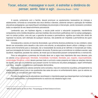 Tocar, educar, massagear e ouvir, é estreitar a distância do
             pensar, sentir, falar e agir. (Glorinha Brasil – 1979)                          7




      A escola, juntamente com a família, deverá promover os ajustamentos necessários às crianças e
adolescentes, tornando-os conscientes dos seus direitos e deveres, adotando sempre a aplicação de medidas
educativas pedagógicas, que especifiquem estratégias de prevenção e intervenção, sendo necessário considerar
todos os aspectos do seu desenvolvimento psicossocial.
      Lembrando que, em hipótese alguma, a escola pode excluir o educando (suspensão, transferência
compulsória) como medida disciplinar, pois tais medidas não encontram justificativas nem no campo pedagógico,
nem no campo jurídico, uma vez que, a garantia de acesso e permanência, significa que todos têm direito de
ingressar na escola, sem distinção de qualquer natureza, não podendo ser impedida a permanência de quem
teve o acesso.
      Considerando a escola um local de diversidade, que enfrenta diversos problemas no seu cotidiano, estes
devem ser encarados como desafio e não como uma afronta, os educadores devem utilizar o diálogo e o bom
senso como ferramenta para a resolução, daí a necessidade da escola já ter definido e incorporado por todos,
qual sua concepção de homem, de sociedade e de escola. É preciso que a convivência no cotidiano escolar, seja
saudável, respeitosa, pautada nos valores, de modo que os educandos possam compreendê-los e vivenciá-los.
       Para os educadores a premissa da inclusão deve ser a regra mais importante dos seus deveres, pois
os valores (amor, cooperação, felicidade, honestidade, humildade, liberdade, paz, respeito, responsabilidade,
simplicidade, tolerância, união) devem permear todo o currículo e estar presente em todas as relações internas
da escola, para que os problemas que possam ocorrer no transcurso da práxis pedagógica, sejam enfrentados
com ética, respeito, competência e participação democrática.
       Não basta ensinar os valores somente como conceitos, mas sim vivenciá-los na prática, principalmente na
relação professor-aluno, pois é nos quadrantes das salas de aula e no enfrentamento diário, que os valores ou
a falta deles, se concretizam com maior força.

      Por isso é urgente que os educadores reconheçam o importante papel que desempenham na formação de
crianças e adolescentes, e conseqüentemente no exercício da cidadania legal e real.




7
    Maria da Glória Gomes da Silva do Reis - Psicopedagoga da Rede Estadual de Ensino.


                                                                                                            2
 