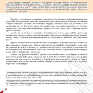 O projeto da escola depende da ousadia dos seus agentes, da ousadia de cada escola em assumir-se
como tal, partindo da “cara” que tem, com o seu cotidiano e o seu tempo-espaço, isto é, com o contexto
histórico em que ela se insere. Projetar significa “lançar-se para frente” antever um futuro diferente do
presente. Projeto pressupõe uma ação intencionada com um sentido definido, explícito, sobre o que
se quer inovar. Moacir Gadotti



       É explícita a necessidade de se estabelecer na escola uma diretriz disciplinar de base pedagógica ampla,
que combine encaminhamentos preventivos e interventivos, mas que esta venha acompanhada de autoridade
humanista, tendo como finalidade o desenvolvimento da pessoa, respeitando-a nas suas peculiaridades e na
sua liberdade, com fins de orientar a própria cultura daquilo que a comunidade escolar deseja em termos de
desenvolvimento disciplinar, legitimada por essa, consoante com o seu Projeto Político Pedagógico e com a
legislação em vigor.
       A gestão da escola deve ser participativa, democrática real, de forma que possibilite a participação
de todos: pais, professores, alunos e demais funcionários, tendo os seus colegiados constituídos (Conselho
Escolar8, Grêmio Estudantil9) e garantindo-lhes direito de voz e voto para que a gestão seja o mais transparente
possível.
       O grande desafio é trabalhar de forma humanista, numa perspectiva de inclusão. Precisamos acreditar que
a partir das práticas inclusivas, onde o cuidar, a cooperação, a responsabilidade, a solidariedade, o acolhimento,
a compreensão do diferente e, acima de tudo, o respeito e amor ao próximo sirvam de balizas para uma cultura
de valorização do ser, só assim teremos escolas mais solidárias e fraternas, lugares onde nossas crianças e
jovens, sintam vontade de estar e permanecer.
      À escola cabe garantir a permanência de todos que foram matriculados, proporcionando o acesso ao
conhecimento, promovendo ações pedagógicas para o pleno desenvolvimento dos alunos como pessoa,
preparando-lhes para o exercício da cidadania e capacitando-os para a inserção no mercado de trabalho.
Aos profissionais em educação compete o direito a condições dignas de trabalho, cabendo ao poder público
proporcionar essas condições.



8
 Conselhos Escolares são colegiados que representam as comunidades escolares, que têm funções deliberativas, consultivas, fiscalizadora
e de mobilização e são co-responsáveis pela gestão administrativa, financeira e político-pedagógica condizentes com as necessidades e
as potencialidades da escola. Sua composição é variável, mas leva em conta a representação de todos os segmentos envolvidos com o
ambiente escolar. Artigo 14, inciso II - Lei nº 9.394/96 - LDB

9
 Grêmio Estudantil é uma entidade autônoma, criada e dirigida pelos alunos de uma mesma escola, e exerce relevante papel na implementação
da gestão democrática no espaço escolar, competindo-lhe levar à frente as lutas dos estudantes pela melhoria da qualidade do ensino e zelar
pela tomada de decisão coletiva. É importante lembrar que a ivre agremiação estudantil nos estabelecimentos de ensino públicos e privados
está assegurada na Lei Federal nº 7.398/85.


2
 