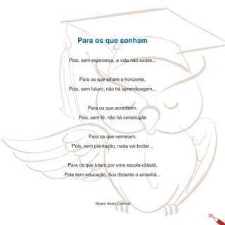 Para os que sonham

  Pois, sem esperança, a vida não existe...



      Para os que olham o horizonte,

  Pois, sem futuro, não há aprendizagem...



          Para os que acreditam,

      Pois, sem fé, não há construção


           Para os que semeiam,

   Pois, sem plantação, nada vai brotar...



 Para os que lutam por uma escola-cidadã,

Pois sem educação, fica distante o amanhã...




              Moacir Alves Carneiro


                                               25
 