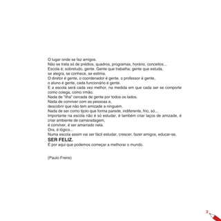 O lugar onde se faz amigos.
Não se trata só de prédios, quadros, programas, horário, conceitos...
Escola é; sobretudo, gente. Gente que trabalha; gente que estuda,
se alegra, se conhece, se estima.
O diretor é gente, o coordenador é gente, o professor é gente,
o aluno é gente, cada funcionário é gente.
E a escola será cada vez melhor, na medida em que cada ser se comporte
como colega, como irmão.
Nada de “ilha” cercada de gente por todos os lados.
Nada de conviver com as pessoas e,
descobrir que não tem amizade a ninguém.
Nada de ser como tijolo que forma parede, indiferente, frio, só...
Importante na escola não é só estudar, é também criar laços de amizade, é
criar ambiente de camaradagem,
é conviver, é ser amarrado nela.
Ora, é lógico...
Numa escola assim vai ser fácil estudar, crescer, fazer amigos, educar-se,
SER FELIZ.
É por aqui que podemos começar a melhorar o mundo.


(Paulo Freire)




                                                                             
 