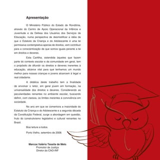 Apresentação

          O Ministério Público do Estado de Rondônia,
através do Centro de Apoio Operacional da Infância e
Juventude e da Defesa dos Usuários dos Serviços de
Educação, numa perspectiva de desmistificar a idéia de
que o Estatuto da Criança e do Adolescente é uma lei
permissiva contemplativa apenas de direitos, vem contribuir
para a conscientização de que somos iguais perante a lei
em direitos e deveres.
          Esta Cartilha, estendida àqueles que fazem
parte do contexto escolar e da comunidade em geral, tem
o propósito de difundir os direitos e deveres inerentes à
educação, alicerce vital para que tenhamos um mundo
melhor para nossas crianças e jovens alcancem à legal e
real cidadania.
          A didática deste trabalho tem a finalidade
de envolver o leitor, em geral jovem em formação, na
universalidade dos direitos e deveres. Considerando as
peculiaridades reinantes no ambiente escolar, buscando
definir, com clareza, os limites inerentes à convivência em
sociedade.
          No ano em que se comemora a maioridade do
Estatuto da Criança e do Adolescente e a segunda década
da Constituição Federal, surge a abordagem em questão,
fruto do construtivismo legislativo e cultural reinantes no
Brasil.
          Boa leitura a todos.

          Porto Velho, setembro de 2008.



             Marcos Valério Tessila de Melo
                  Promotor de Justiça
                  Diretor do CAO-INF
 