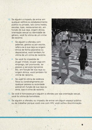 12. Se alguém a impediu de entrar em




                                                                               @OPAS/OMS
    qualquer edifício ou estabelecimento
    público ou privado, tais como hotéis,
    escolas, lojas, restaurantes etc. em
    função de sua raça, origem étnica,
    orientação sexual ou identidade de
    gênero, você foi vitima de um crime
    de racismo.
   •   Se alguém a ofendeu com
       palavras, gestos ou por escrito,
       referiu-se à sua raça ou origem
       étnica de forma pejorativa ou
       depreciativa, você também foi
       vítima de um crime de racismo.
   •   Se você foi impedida de
       alugar imóvel, ocupar vaga em
       emprego, ser promovida, ter
       acesso a serviços bancários
       etc. em função de sua raça ou
       origem étnica, você também foi
       vítima de racismo.
   •   Se você foi vítima de violência
       física ou constrangimento por
       qualquer pessoa ou autoridade
       policial em função de sua raça ou
       etnia, isso é crime de racismo.
13. Se você é homossexual e alguém a ofendeu por sua orientação sexual,
    você foi vítima da homofobia.
14. Se alguém a ofendeu ou impediu de entrar em algum espaço público
    ou de trabalhar porque você vive com HIV, você sofreu discriminação.




                                                                          15
 