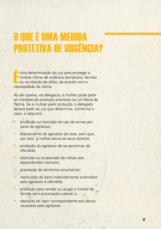 O QUE É UMA MEDIDA
PROTETIVA DE URGÊNCIA?

É
   uma determinação do juiz para proteger a
   mulher vítima de violência doméstica, familiar
   ou na relação de afeto, de acordo com a
necessidade da vítima.

Ao dar queixa, na delegacia, a mulher pode pedir
as medidas de proteção previstas na Lei Maria da
Penha. Se a mulher pedir proteção, o delegado
deverá pedir ao juiz que determine, conforme o
caso, o seguinte:

• proibição ou restrição do uso de armas por
    parte do agressor;
• afastamento do agressor da casa, sem que,
    por isso, a mulher perca os seus direitos;
• proibição do agressor de se aproximar da
    ofendida;
• restrição ou suspensão de visitas aos
    dependentes menores;
• prestação de alimentos provisórios;
• restituição de bens indevidamente subtraídos
    pelo agressor à ofendida;
• proibição para vender ou alugar o imóvel da
    família sem autorização judicial; e
• depósito do valor correspondente aos danos
    causados pelo agressor.


                                                    17
 