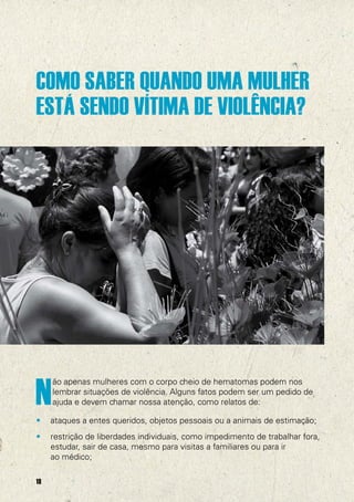 COMO SABER QUANDO UMA MULHER
ESTÁ SENDO VÍTIMA DE VIOLÊNCIA?




                                                                           @UNFPA




N
     ão apenas mulheres com o corpo cheio de hematomas podem nos
     lembrar situações de violência. Alguns fatos podem ser um pedido de
     ajuda e devem chamar nossa atenção, como relatos de:

•    ataques a entes queridos, objetos pessoais ou a animais de estimação;
•    restrição de liberdades individuais, como impedimento de trabalhar fora,
     estudar, sair de casa, mesmo para visitas a familiares ou para ir
     ao médico;

18
 