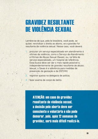GRAVIDEZ RESULTANTE
DE VIOLÊNCIA SEXUAL
Lembre-se de que, pela lei brasileira, você pode, se
quiser, reivindicar o direito ao aborto, se a gravidez for
resultante de violência sexual. Nesse caso, você deverá:

1.   procurar um serviço especializado em atendimento à
     vítimas de violência, como o Serviço de Atendimento
     a Vítimas de Abuso Sexual (Savas), ou, na falta de
     serviço especializado, um hospital de referência.
     Essa busca deve ser dar o mais rápido possível e,
     independentemente de gravidez resultante de abuso
     sexual, o Savas é a referência para medidas de
     prevenção da gestação e de DST/HIV.
2. registrar queixa na delegacia de polícia;
3. fazer exame de corpo de delito.




       ATENÇÃO: em caso de gravidez
       resultante de violência sexual,
       a decisão pelo aborto deve ser
       consciente e voluntária e não pode
       demorar, pois, após 12 semanas de
       gravidez, será mais difícil realizá-lo.

                                                             23
 