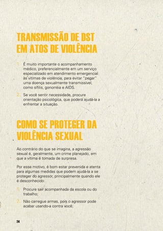 TRANSMISSÃO DE DST
EM ATOS DE VIOLÊNCIA
1. É muito importante o acompanhamento
     médico, preferencialmente em um serviço
     especializado em atendimento emergencial
     às vítimas de violência, para evitar “pegar”
     uma doença sexualmente transmissível,
     como sífilis, gonorréia e AIDS.
2. Se você sentir necessidade, procure
     orientação psicológica, que poderá ajudá-la a
     enfrentar a situação.




COMO SE PROTEGER DA
VIOLÊNCIA SEXUAL
Ao contrário do que se imagina, a agressão
sexual é, geralmente, um crime planejado, em
que a vítima é tomada de surpresa.

Por esse motivo, é bom estar prevenida e atenta
para algumas medidas que podem ajudá-la a se
proteger do agressor, principalmente quando ele
é desconhecido:

1. Procure sair acompanhada da escola ou do
     trabalho;
2. Não carregue armas, pois o agressor pode
     acabar usando-a contra você;


24
 