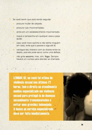 3. Se você sentir que está sendo seguida:
   •   procure mudar de calçada;
   •   procure ruas movimentadas;
   •   entre em um estabelecimento movimentado;
   •   toque a campainha em qualquer casa e peça
       ajuda;
   •   caso você more sozinha e não tenha ninguém
       em casa, evite que a pessoa a siga até lá;
   •   carregue seu chaveiro com as chaves entre os
       dedos, pois ele pode servir como uma defesa;
   •   não grite socorro, mas, sim, fogo. Sempre
       haverá um curioso para atender ao chamado.




                                                           @UNFPA
    LEMBRE-SE: se você foi vítima de
    violência sexual nas últimas 72
    horas, tem o direito ao atendimento
    médico especializado em violência
    sexual para protegê-la de doenças
    sexualmente transmissíveies e
    evitar uma gravidez indesejada.
    A busca ao serviço especializado
    deve ser feita imediatamente.

                                                      25
 