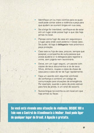 •   Identifique um ou mais vizinhos para os quais
                       você pode contar sobre a violência e peça para
                       que ajudem se ouvirem brigas em sua casa.
                   •   Se a briga for inevitável, certifique-se de estar
                       em um lugar onde possa fugir e que não haja
                       armas no local.
                   •   Planeje como fugir de casa em segurança e
                       o lugar para onde você poderia ir nesse caso.
                       Se puder, vá logo à delegacia mais próxima e
                       peça proteção.
                   •   Caso saia ou fuja de casa, procure, sempre que
                       possível, a companhia de outra pessoa que
                       possa ajudá-la a ir à delegacia para registrar o
                       crime, sem julgá-la nem recriminá-la.
                   •   Deixe, em um lugar seguro, um pacote com
                       cópias de seus documentos e os de seus
                       filhos, dinheiro, roupas e cópia da chave de
                       casa para o caso de ter de fugir rapidamente.
                   •   Faça um acordo com algum(a) vizinho(a)
                       de confiança e combine um código de
                       comunicação para situações de emergência.
                       Por exemplo: quando o pano de prato estiver
                       para fora da janela, é um sinal de socorro.
                   •   Nunca brigue na cozinha ou em local em que
                       haja armas ou facas.




Se você está vivendo uma situação de violência, DISQUE 180 e
fale com a Central de Atendimento à Mulher. Você pode ligar
de qualquer lugar do Brasil. A ligação é gratuita.

                                                                       27
 