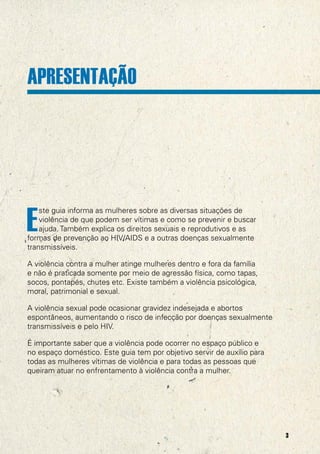 APRESENTAÇÃO




E
    ste guia informa as mulheres sobre as diversas situações de
    violência de que podem ser vítimas e como se prevenir e buscar
    ajuda. Também explica os direitos sexuais e reprodutivos e as
formas de prevenção ao HIV/AIDS e a outras doenças sexualmente
transmissíveis.

A violência contra a mulher atinge mulheres dentro e fora da família
e não é praticada somente por meio de agressão física, como tapas,
socos, pontapés, chutes etc. Existe também a violência psicológica,
moral, patrimonial e sexual.

A violência sexual pode ocasionar gravidez indesejada e abortos
espontâneos, aumentando o risco de infecção por doenças sexualmente
transmissíveis e pelo HIV.

É importante saber que a violência pode ocorrer no espaço público e
no espaço doméstico. Este guia tem por objetivo servir de auxílio para
todas as mulheres vítimas de violência e para todas as pessoas que
queiram atuar no enfrentamento à violência contra a mulher.




                                                                         3
 