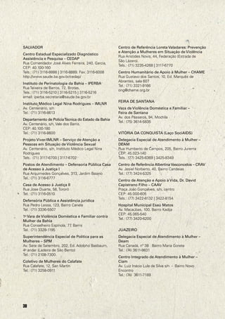 SALVADOR                                             Centro de Referência Loreta Valadares: Prevenção
                                                     e Atenção a Mulheres em Situação de Violência
Centro Estadual Especializado Diagnóstico
                                                     Rua Aristides Novis, 44, Federação (Estrada de
Assistência e Pesquisa – CEDAP
                                                     São Lázaro).
Rua Comendador José Alves Ferreira, 240, Garcia,
                                                     Tels.: (71) 3235-4268 | 3117-6770
CEP: 40.100-160
Tels.: (71) 3116-8888 | 3116-8889. Fax: 3116-6008    Centro Humanitário de Apoio à Mulher – CHAME
http://www.saude.ba.gov.br/cedap/                    Rua Gustavo dos Santos, 10, Ed. Marquês de
                                                     Abrantes, sala 607
Instituto de Perinatologia da Bahia – IPERBA
                                                     Tel.: (71) 3321-9166
Rua Teixeira de Barros, 72, Brotas,
                                                     ong@chame.org.br
Tels.: (71) 3116-5210 | 3116-5215 | 3116-5216
email: iperba.secretaria@saude.ba.gov.br
                                                     FEIRA DE SANTANA
Instituto Médico Legal Nina Rodrigues – IMLNR
Av. Centenário, s/n                                  Vara de Violência Doméstica e Familiar –
Tel.: (71) 3116-8613                                 Feira de Santana
                                                     Av. dos Pássaros, 94, Mochila
Departamento de Polícia Técnica do Estado da Bahia
                                                     Tel.: (75) 3614-5835
Av. Centenário, s/n, Vale dos Barris.
CEP: 40.100-180
Tel.: (71) 3116-8600                                 VITÓRIA DA CONQUISTA (Laço SociAIDS)
Projeto Viver/IMLNR – Serviço de Atenção a           Delegacia Especial de Atendimento à Mulher –
Pessoas em Situação de Violência Sexual              DEAM
Av. Centenário, s/n, Instituto Médico Legal Nina     Rua Humberto de Campos, 205, Bairro Jurema
Rodrigues                                            CEP: 45.023-140
Tels.: (71) 3117-6700 | 3117-6702                    Tels.: (77) 3425-8369 | 3425-8349
Postos de Atendimento – Defensoria Pública Casa      Centro de Referência Albertina Vasconcelos – CRAV
de Acesso à Justiça I                                Av. Jesiel Norberto, 40, Bairro Candeias
Rua Arquimedes Gonçalves, 313, Jardim Baiano         Tel.: (77) 3424-5325
Tel.: (71) 3116-6777
                                                     Centro de Atenção e Apoio à Vida, Dr. David
Casa de Acesso à Justiça II                          Capistrano Filho – CAAV
Rua Jose Duarte, 56, Tororó                          Praça João Gonçalves, s/n, centro
Tel.: (71) 3116-0510                                 CEP: 45.000-605
                                                     Tels.: (77) 3422-8132 | 3422-8154
Defensória Pública e Assistência jurídica
Rua Pedro Lessa, 123, Bairro Canela                  Hospital Municipal Esaú Matos
Tel.: (71) 3336-5507                                 Av. Macaúbas, 100, Bairro Kadija
                                                     CEP: 45.065-540
1a Vara de Violência Doméstica e Familiar contra
                                                     Tel.: (77) 3420-6200
Mulher da Bahia
Rua Conselheiro Espínola, 77 Barris
                            ,
Tel.: (71) 3328-1195                                 JUAZEIRO
Superintendência Especial de Política para as        Delegacia Especial de Atendimento à Mulher –
Mulheres – SPM                                       Deam
Av. Sete de Setembro, 202, Ed. Adolpho Basbaum,      Rua Canadá, nº 38 Bairro Maria Gorete
4o andar (Ladeira de São Bento)                      Tel.: (74) 3611-9831
Tel.: (71) 2108-7300.
                                                     Centro Integrado de Atendimento à Mulher –
Coletivo de Mulheres do Calafate                     Ciam
Rua Calafate, 12, San Martin                         Av. Luiz Inácio Lula da Silva s/n - Bairro Novo
Tel.: (71) 3258-0911                                 Encontro
                                                     Tel.: (74) 3611-7189




30
 