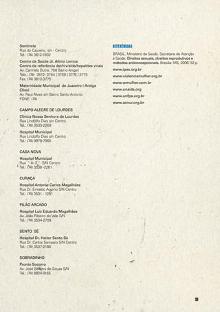 Sentinela                                            REFERÊNCIAS
                                                                                                               Rua do Cajueiro, s/n - Centro
                                                                                                               Tel.: (74) 3612-1632                                 BRASIL. Ministério da Saúde. Secretaria de Atenção
                                                                                                                                                                    à Saúde. Direitos sexuais, direitos reprodutivos e
                                                                                                               Centro de Saúde dr. Altino Lemos                     métodos anticoncepcionais. Brasília: MS, 2006. 52 p.
                                                                                                               Centro de referência dst/hiv/aids/hepatites virais
                                                                                                               Av. Carmela Dutra, 700 Bairro Angari                 www.ipas.org.br
                                                                                                               Tels.: (74) 3612- 3754 | 3759 | 3776 | 3775          www.violenciamulher.org.br
                                                                                                               Fax: (74) 3612-3775
                                                                                                                                                                    www.wmulher.com.br
                                                                                                               Maternidade Municipal de Juazeiro ( Antiga
                                                                                                                                                                    www.unaids.org
@ACNUR




                                                                                                               Clise)
                                                                                                               Av. Raul Alves s/n Bairro Santo Antonio              www.unfpa.org.br
                                                                                                               FONE: (74)
                                                                                                                                                                    www.acnur.org.br
                                                                                                               CAMPO ALEGRE DE LOURDES
                                                                                                               Clínica Nossa Senhora de Lourdes
                                                                                                               Rua Lindolfo Dias s/n Centro
                                                                                                               Tel.: (74) 3533-2269
                                                                                                               Hospital Municipal
                                                                                                               Rua Lindolfo Dias s/n Centro
                                                                                                               Tel.: (74) 9978-7965


                                                                                                               CASA NOVA
                                                                                                               Hospital Municipal
                                                                                                               Rua “ A- 2 “ S/N Centro
                                                                                                               Tel.: (74) 3536 -2261


                                                                                                               CURAÇÁ
                                                                                                               Hospital Antonio Carlos Magalhães
                                                                                                               Rua Dr. Erivaldo Aquino S/N Centro
                                                                                                               Tel.: (74) 3531 - 1251


                                                                                                               PILÃO ARCADO
                                                                                                               Hospital Luiz Eduardo Magalhães
                                                                                                               Av. João Ribeiro do Vale S/N
                                                                                                               Tel.: (74) 3534-2709


                                                                                                               SENTO SÉ
                                                                                                               Hospital Dr. Heitor Sento Sé
                                                                                                               Rua Dr. Carlos Sampaio S/N Centro
                                                                                                               Tel.: (74) 3537-2188


                                                                                                               SOBRADINHO
                                                                                                               Pronto Socorro
                                                                                                               Av. José Balbino de Souza S/N
                                                                                                               Tel.: (74) 8824-0165
         “Esta publicação conjunta é uma iniciativa da ACNUR em parceria com a OPAS/OMS, o UNAIDS, o UNFPA e
         o UNIFEM-ONU Mulheres no âmbito do Plano Integrado das Nações Unidas para os estados do Amazonas
         (AMAZONAIDS) e da Bahia (LAÇOS SOCIAIDS)”


         2                                                                                                                                                                                                            31
 