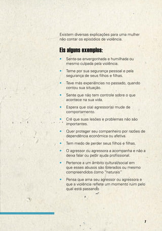 Existem diversas explicações para uma mulher
não contar os episódios de violência.


Eis alguns exemplos:
•   Sente-se envergonhada e humilhada ou
    mesmo culpada pela violência.
•   Teme por sua segurança pessoal e pela
    segurança de seus filhos e filhas.
•   Teve más experiências no passado, quando
    contou sua situação.
•   Sente que não tem controle sobre o que
    acontece na sua vida.
•   Espera que o(a) agressor(a) mude de
    comportamento.
•   Crê que suas lesões e problemas não são
    importantes.
•   Quer proteger seu companheiro por razões de
    dependência econômica ou afetiva.
•   Tem medo de perder seus filhos e filhas.
•   O agressor ou agressora a acompanha e não a
    deixa falar ou pedir ajuda profissional.
•   Pertence a um âmbito cultural/social em
    que esses abusos são tolerados ou mesmo
    compreendidos como “naturais”
•   Pensa que ama seu agressor ou agressora e
    que a violência reflete um momento ruim pelo
    qual está passando




                                               7
 