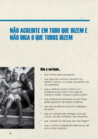 NÃO ACREDITE EM TUDO QUE DIZEM E
         NÃO DIGA O QUE TODOS DIZEM



                     Não é verdade...
@UNFPA




                     •   que mulher gosta de apanhar.
                     •   que algumas mulheres merecem ou
                         pedem o abuso, ou, ainda, que gostam de
                         ser agredidas.
                     •   que a violência contra mulher é um
                         problema só do casal e “em briga de
                         marido e mulher, ninguém mete a colher”
                                                               .
                     •   que mulheres profissionais ou com maior
                         poder aquisitivo não sofrem violência.
                     •   que não vai adiantar procurar a delegacia
                         de polícia.
                     •   que as mulheres são inimigas umas das
                         outras, não são confiáveis, são traiçoeiras.
                     •   que “quando um não quer, dois não brigam”
                                                                 .
                     •   que a mulher é culpada da violência por ser
                         uma mulher sedutora.

         8
 