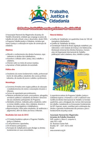 A Associação Nacional dos Magistrados da Justiça do
Trabalho (Anamatra), entidade que congrega os juízes do
trabalho de todo o Brasil, criou e desenvolve, desde 2004,
o Programa Trabalho Justiça e Cidadania, iniciativa que
reúne a Justiça e a educação em ações de construção de
cidadania.
Objetivos
l Difundir o conhecimento dos direitos humanos, espe-
cialmente os direitos dos trabalhadores;
l Incentivar a reflexão sobre Justiça, ética, trabalho e
cidadania;
l Orientar sobre os meios de acesso à Justiça;
l Aproximar o Poder Judiciário da sociedade.
Público-alvo
l Estudantes do ensino fundamental e médio, preferencial-
mente da rede pública; estudantes dos cursos profissio-
nalizantes, de escolas de jovens e adultos e professores.
Metodologia
l Convênios firmados entre órgãos públicos de educação
e estabelecimentos de ensino e associações de juízes e
tribunais;
l Cursos de capacitação para professores;
l Palestras proferidas por juízes, procuradores, advogados,
servidores públicos e estudantes de Direito e direciona-
das aos estudantes participantes do Programa;
l Atividades artísticas, realizadas pelos estudantes, sobre
os temas trabalho, justiça, ética, cidadania, deveres e
direitos dos empregadores e trabalhadores;
l Representações, feitas pelos estudantes, de audiências e
julgamentos, além de visitas aos foros e tribunais.
Resultados (até maio de 2011)
l 22 Estados brasileiros aplicam o Programa Trabalho,
Justiça e Cidadania;
l 5 mil professores capacitados;
l 50 mil alunos participantes;
l Formação de multiplicadores para divulgar os direitos
fundamentais em suas comunidades.
Material didático
l Cartilha do Trabalhador em quadrinhos (mais de 100 mil
exemplares distribuídos);
l Cartilha do Trabalhador de bolso;
l Constituição Federal do Brasil, legislação trabalhista, pre-
videnciária e civil, Estatuto da Criança e do Adolescente,
Declaração Universal dos Direitos Humanos, Conven-
ções da Organização Internacional do Trabalho,
publicações sobre cidadania, ética, trabalho e justiça.
A experiência exitosa do Programa Trabalho, Justiça e
Cidadania inspirou a Anamatra e a OIT a realizarem esta
Cartilha do Direito Internacional do Trabalho no formato
quadrinhos, para a divulgação das normas internacionais
do trabalho, notadamente as Convenções Fundamentais
da OIT. Esperam, assim, contribuir para a efetivação dos
direitos e garantias fundamentais das pessoas e para o
fortalecimento da justiça social.
Associação Nacional dos Magistrados
da Justiça do Trabalho (Anamatra)
SHS, quadra 6, bloco E, conjunto A,
salas 602 a 608
Ed. Business Center Park
Brasília/ DF – CEP: 70316-000
Brasil
www.anamatra.org.br
O Poder Judiciário mais próximo do cidadão!
 