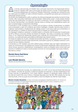 03
s normas internacionais do trabalho são o principal instrumento da Organização Interna-
cional do Trabalho (OIT) para a promoção da justiça social no mundo. A Associação Na-
cional dos Magistrados da Justiça do Trabalho (Anamatra), entidade que representa mais
de 3.500 juízes do trabalho em todo o território brasileiro, compartilha dos ideais que conduziram à
elaboração dessas normas.
Os direitos dos trabalhadores estão na gênese da internacionalização dos direitos humanos funda-
mentais. São conquistas inalienáveis da humanidade. Infelizmente, porém, muitos desses direitos
ainda não são observados, em parte por não serem conhecidos. Por isso, divulgá-los é essencial.
As normas internacionais e as decisões judiciais sobre os direitos dos trabalhadores devem ser
bem compreendidas e amplamente difundidas.
A Anamatra e a OIT acreditam que o respeito aos princípios e direitos fundamentais no trabalho
será conquistado a partir de iniciativas que tornem realidade o trabalho decente para homens e
mulheres, promovendo o fortalecimento do diálogo social. É com essa visão que a Anamatra e a
OIT apresentam a “Cartilha do Direito Internacional do Trabalho em Quadrinhos”.
Em linguagem didática e acessível, a Cartilha explica o conteúdo das Convenções Fundamentais
da OIT e oferece uma breve síntese da história do trabalho, das lutas e conquistas dos trabalha-
dores. É um material de distribuição gratuita para a difusão do conhecimento dos direitos, uma
semente, uma ação afirmativa que projeta a efetividade dos direitos sociais.
Em todas as nações do mundo, o Estado Democrático de Direito, o progresso social e o desenvol-
vimento sustentável somente serão plenamente vivenciados quando os cidadãos estiverem cons-
cientes de seus direitos e deveres.
A Anamatra e a OIT desejam que esta cartilha possa contribuir para que sejam alcançados os
ideais de conhecimento e de respeito aos direitos fundamentais trabalhistas. Mas é preciso que os
atores sociais, governos, trabalhadores, empregadores, todos os cidadãos atuem juntos para que
homens e mulheres em todo o mundo possam conviver em uma sociedade mais justa e fraterna.
Boa leitura a todos!
Renato Henry Sant’Anna
Presidente da Anamatra
Laís Wendel Abramo
Diretora do Escritório da OIT no Brasil
A
Apresentação
“Felicito a Anamatra por divulgar, em colaboração com a OIT, as normas do Direito Internacional
do Trabalho, através de recursos modernos capazes de alcançar a família trabalhadora sem
limites culturais ou geográficos. Com esse objetivo, destaco a realização desta cartilha em
formato de quadrinhos, que motiva o interesse daqueles que não têm fácil acesso às normas
internacionais, entre as quais as convenções e recomendações da referida organização.”
Ministro Arnaldo Süssekind, um dos construtores da legislação trabalhista brasileira, foi membro da
Comissão de Peritos da Organização Internacional do Trabalho durante 15 anos e colaborou com a
comissão que elaborou essa cartilha.
 