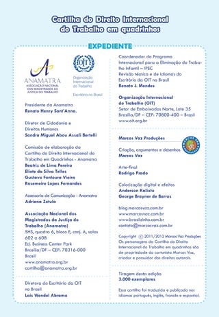 Cartilha do Direito Internacional
do Trabalho em quadrinhos
EXPEDIENTE
Presidente da Anamatra
Renato Henry Sant’Anna.
Diretor de Cidadania e
Direitos Humanos
Sandra Miguel Abou Assali Bertelli
Comissão de elaboração da
Cartilha do Direito Internacional do
Trabalho em Quadrinhos - Anamatra
Beatriz de Lima Pereira
Eliete da Silva Telles
Gustavo Fontoura Vieira
Rosemeire Lopes Fernandes
Assessoria de Comunicação - Anamatra
Adriana Zetula
Associação Nacional dos
Magistrados da Justiça do
Trabalho (Anamatra)
SHS, quadra 6, bloco E, conj. A, salas
602 a 608
Ed. Business Center Park
Brasília/DF – CEP: 70316-000
Brasil
www.anamatra.org.br
cartilha@anamatra.org.br
Diretora do Escritório da OIT
no Brasil
Laís Wendel Abramo
Coordenador do Programa
Internacional para a Eliminação do Traba-
lho Infantil – IPEC
Revisão técnica e de idiomas do
Escritório da OIT no Brasil
Renato J. Mendes
Organização Internacional
do Trabalho (OIT)
Setor de Embaixadas Norte, Lote 35
Brasília/DF – CEP: 70800-400 – Brasil
www.oit.org.br
Marcos Vaz Produções
Criação, argumentos e desenhos
Marcos Vaz
Arte-final
Rodrigo Prado
Colorização digital e efeitos
Anderson Kalixto
George Brayner de Barros
blog.marcosvaz.com.br
www.marcosvaz.com.br
www.brasilzinho.com.br
contato@marcosvaz.com.br
Copyright c 2011/2012 Marcos Vaz Produções
Os personagens da Cartilha do Direito
Internacional do Trabalho em quadrinhos são
de propriedade do cartunista Marcos Vaz,
criador e possuidor dos direitos autorais.
Tiragem desta edição
3.000 exemplares
Essa cartilha foi traduzida e publicada nos
idiomas português, inglês, francês e espanhol.
 