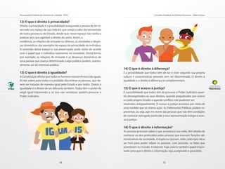 Procuradoria Federal dos Direitos do Cidadão - PFDC                                                Conselho Estadual de Direitos Humanos - Mato Grosso

12) O que é direito à privacidade?
Direito à privacidade é a possibilidade assegurada à pessoa de ter re-
servado um espaço de sua vida em que esteja a salvo da intromissão
de outra pessoa ou do Estado, desde que, nesse espaço, não venha a
praticar atos que agridam o direito do outro. Assim, a
residência, as relações de amizade ou afetivas, as atividades e despe-
sas domésticas são exemplos de espaço da privacidade do indivíduo.
A extensão desse espaço e sua preservação pode variar de acordo
com o papel que o indivíduo representa na sociedade. Desta forma,
por exemplo, as relações de amizade e as despesas domésticas de
uma pessoa que exerça determinado cargo público podem, eventu-
almente, ser de interesse público.
                                                                         14) O que é direito à diferença?
13) O que é direito à igualdade?                                         É a possibilidade que todos têm de ser e viver segundo sua própria
A Constituição afirma que todos os homens nascem livres e são iguais.    cultura e características pessoais sem ser discriminado. O direito à
As leis valem para todos e é proibido discriminar as pessoas, que de-    igualdade e o direito à diferença se complementam.
vem ser tratadas de maneira igual pelo Estado e por todos. Direito à
igualdade é o direito de ser diferente também. Todos têm o poder de      15) O que é acesso à justiça?
exigir igual tratamento e, se isso não acontecer, podem procurar o       É a possibilidade que todos têm de procurar o Poder Judiciário quan-
Poder Judiciário.                                                        do desrespeitados os seus direitos, quando prejudicados por outros
                                                                         ou pelo próprio Estado e quando conflitos não puderem ser
                                                                         resolvidos amigavelmente. O acesso à justiça acontece por meio de
                                                                         uma medida que se chama ação. As Defensorias Públicas podem re-
                                                                         presentar, ou seja, agir em nome das pessoas que não têm condições
                                                                         de contratar advogado particular e essa representação integra o aces-
                                                                         so à justiça.

                                                                         16) O que é direito à informação?
                                                                         As pessoas precisam saber o que acontece à sua volta, têm direito de
                                                                         conhecer os atos praticados pelas pessoas que exercem funções ad-
                                                                         ministrativas da sociedade. A imprensa (jornais, rádio, televisão) deve
                                                                         ser livre para poder relatar às pessoas, com precisão, os fatos que
                                                                         acontecem no mundo. A internet, hoje, exerce também papel impor-
                                                                         tante para que o direito à informação seja assegurado e garantido.



                                         14                                                                15
 