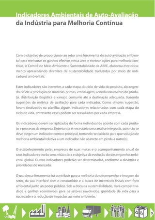 Indicadores Ambientais de Auto-Avaliação
da Indústria para Melhoria Contínua



Com o objetivo de proporcionar ao setor uma ferramenta de auto-avaliação ambien-
tal para mensurar os ganhos efetivos nesta área e nortear ações para melhoria con-
tínua, o Comitê de Meio Ambiente e Sustentabilidade da ABRE, elaborou este docu-
mento apresentando diretrizes de sustentabilidade traduzidas por meio de indi-
cadores ambientais.

Estes indicadores são inerentes a cada etapa do ciclo de vida do produto, abrangen-
do desde a produção de matérias-primas, embalagem, acondicionamento do produ-
to, distribuição (logística e varejo), consumo até a destinação adequada, trazendo
sugestões de métrica de avaliação para cada indicador. Como simples sugestão,
foram sinalizados na planilha alguns indicadores relacionados com cada etapa do
ciclo de vida, entretanto esses podem ser reavaliados por cada empresa.

Os indicadores devem ser aplicados de forma individual de acordo com cada produ-
to e processo da empresa. Entretanto, é necessária uma análise integrada, pois não se
deve eleger um indicador como o principal, tomando-se cuidado para que solução de
melhoria ambiental relativa a um indicador não acarrete em perda a outro(s).

O estabelecimento pelas empresas de suas metas e o acompanhamento anual de
seus indicadores trarão uma visão clara e objetiva da evolução do desempenho ambi-
ental global. Outros indicadores poderão ser determinados, conforme a dinâmica e
prioridades do mercado.

O uso dessa ferramenta irá contribuir para a melhoria do desempenho e imagem do
setor, da sua interface com o consumidor e a busca de incentivos fiscais com foco
ambiental junto ao poder público. Sob a ótica da sustentabilidade, trará competitivi-
dade e ganhos econômicos para os setores envolvidos, qualidade de vida para a
sociedade e a redução de impactos ao meio ambiente.



                                                                                        9
 