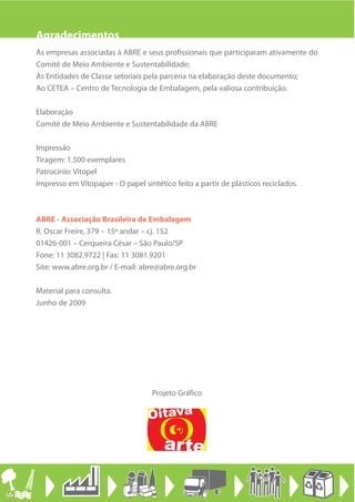 Agradecimentos
Às empresas associadas à ABRE e seus profissionais que participaram ativamente do
Comitê de Meio Ambiente e Sustentabilidade;
Às Entidades de Classe setoriais pela parceria na elaboração deste documento;
Ao CETEA – Centro de Tecnologia de Embalagem, pela valiosa contribuição.

Elaboração
Comitê de Meio Ambiente e Sustentabilidade da ABRE

Impressão
Tiragem: 1.500 exemplares
Patrocínio: Vitopel
Impresso em Vitopaper - O papel sintético feito a partir de plásticos reciclados.



ABRE - Associação Brasileira de Embalagem
R. Oscar Freire, 379 – 15º andar – cj. 152
01426-001 – Cerqueira César – São Paulo/SP
Fone: 11 3082.9722 | Fax: 11 3081.9201
Site: www.abre.org.br / E-mail: abre@abre.org.br

Material para consulta.
Junho de 2009




                                   Projeto Gráfico
 
