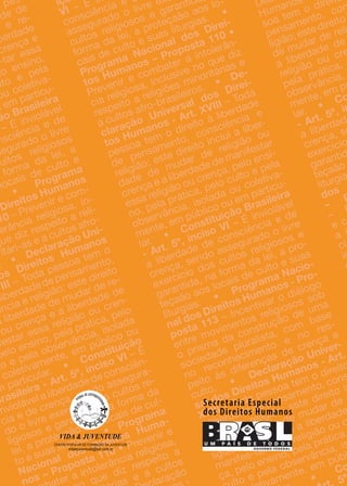 a pes-
ade de
e re-
berdade
crença e
s-tar essa
lo ensino,
ulto e pela
ou coletiva-
u em particu-
ão Brasileira
– É inviolável
ão Brasileira
– É inviolável
ão Brasileira
nsciência e de
segurado o livre
cultos religiosos
forma da lei, a
locais de culto e
•
Programa
Direitos Humanos
10 – Prevenir e com-
– Prevenir e com-
–
lerância religiosa, in-
que diz respeito a reli-
ritári-as e a cultos afro-
. • Declaração Uni-
os Direitos Humanos
VIII – Toda pessoa tem o
liberdadedepensamento,
ência e religião; este direito
a liberdade de mudar de re-
ou crença e a liberdade de
festar essa religião ou cren-
pelo ensino, pela prática, pelo
to e pela observância, isolada
coletivamente, em público ou
m particular. •
Constituição
Brasileira - Art. 5º, inciso VI – É
Constituição
– É
Constituição
inviolável a liberdade de consciên-
cia e de crença, sendo assegura-
do o livre exercício dos cultos re-
ligiosos e garantida, na forma da
lei, a proteçaão aos locais de cul-
to e suas liturgias. • Programa
Nacional dos Direitos Huma-
nos – Proposta 110 • Prevenir e
ter a intolerância religiosa,
que diz respeito a
s e a cultos
laração
-
içã
VI – É iniçã
– É iniçã
consciência e d
assegurado o livre ex
cultos religiosos e garantida
forma da lei, a proteçaão aos lo-
cais de culto e suas liturgias.
•
Programa Nacional dos Direi-
tos Humanos – Proposta 110 •
Prevenir e combater a intolerân-
cia religiosa, inclusive no que diz
respeito a religiões minoritárias e
a cultos afro-brasileiros. • De-
claração Universal dos Direi-
tos Humanos - Art. XVIII – Toda
pessoa tem o direito à liberdade
de pensamento, consciência e
religião; este direito inclui a liber-
dade de mudar de religião ou
crença e a liberdade de manifestar
essa religião ou crença, pelo ensi-
no, pela prática, pelo culto e pela
observância, isolada ou coletiva-
mente, em público ou em particu-
lar. •
Constituição Brasileira
- Art. 5º, inciso VI – É inviolável
Constituição Brasileira
– É inviolável
Constituição Brasileira
a liberdade de consciência e de
crença, sendo assegurado o livre
exercício dos cultos religiosos e
garantida, na forma da lei, a pro-
teçaão aos locais de culto e suas
liturgias.
•
Programa Nacio-
nal dos Direitos Humanos - Pro-
posta 113 – Incentivar o diálogo
entre movimentos religiosos sob
o prisma da construção de uma
sociedade pluralista, com base
no reconhecimento e no res-
peito às diferenças de crença e
culto.
•
Declaração Univer-
sal dos Direitos Humanos - Art.
XVIII – Toda pessoa tem o direito
– Toda pessoa tem o direito
à liberdade de pensamento, cons
à liberdade de pensamento, cons
ciência e religião; este direito i
ciência e religião; este direito i
clui a liberdade de mudar de
clui a liberdade de mudar de
ligião ou crença e a liberdade
ligião ou crença e a liberdade
manifes-tar essa religião ou c
manifes-tar essa religião ou c
ça, pelo ensino, pela prática,
ça, pelo ensino, pela prática,
lto e pela observância, is
lto e pela observância, is
amente, em públ
amente, em públ
•
CoCo
5º5º5º5º5º5º
Decl
Humanos
soa tem o direit
pensamento, con
pensamento, con
ligião;estedireito
ligião;estedireito
de mudar de reli
de mudar de reli
a liberdade de
a liberdade de
religião ou cre
religião ou cre
pela prática,
pela prática,
observância,
observância,
mente, em pú
mente, em pú
lar. •
CoCo
- Art. 5º, in
- Art. 5º, in
a liberdad
a liberdad
crença, se
crença, se
exercício
exercício
garantid
garantid
teçaão
teçaão
liturgia
liturgia
dosdos
–
PP
–
PP
–
P
–
e ce c
a ia i
cici
inin
dd
à liberdade de pensamento, cons
ciência e religião; este direito i
sal dos Direitos Humanos - Art.
à liberdade de pensamento, cons
– Toda pessoa tem o direito
– Toda pessoa tem o direito
à liberdade de pensamento, cons
– Toda pessoa tem o direito
à liberdade de pensamento, cons
– Toda pessoa tem o direito
à liberdade de pensamento, cons
– Toda pessoa tem o direito
à liberdade de pensamento, cons
– Toda pessoa tem o direito
– Toda pessoa tem o direito
sal dos Direitos Humanos - Art.
XVIIIsal dos Direitos Humanos - Art.
à liberdade de pensamento, cons
sal dos Direitos Humanos - Art.
XVIII
à liberdade de pensamento, cons
– Toda pessoa tem o direito
XVIII – Toda pessoa tem o direito
à liberdade de pensamento, cons
à liberdade de pensamento, cons
– Toda pessoa tem o direito
à liberdade de pensamento, cons
ciência e religião; este direito i
à liberdade de pensamento, cons
ciência e religião; este direito i
clui a liberdade de mudar de
ciência e religião; este direito i
ciência e religião; este direito i
à liberdade de pensamento, cons
à liberdade de pensamento, cons
– Toda pessoa tem o direito
à liberdade de pensamento, cons
XVIII
à liberdade de pensamento, cons
ciência e religião; este direito i
à liberdade de pensamento, cons
– Toda pessoa tem o direito
à liberdade de pensamento, cons
lei, a proteçaão aos locais de cul-
to e suas liturgias. •
lei, a proteçaão aos locais de cul-
to e suas liturgias. •
Nacional dos Direitos Huma-
to e suas liturgias. •
Nacional dos Direitos Huma-
to e suas liturgias. •
Nacional dos Direitos Huma-
to e suas liturgias. •
Nacional dos Direitos Huma-
to e suas liturgias. •
Nacional dos Direitos Huma-
to e suas liturgias. •
lei, a proteçaão aos locais de cul-
Nacional dos Direitos Huma-
to e suas liturgias. •
to e suas liturgias. •
• Prevenir e
• Prevenir e
• Prevenir e
• Prevenir e
• Prevenir e
Nacional dos Direitos Huma-
Nacional dos Direitos Huma-
Nacional dos Direitos Huma-
Nacional dos Direitos Huma-
Nacional dos Direitos Huma-
to e suas liturgias. •
Nacional dos Direitos Huma-
to e suas liturgias. •
Nacional dos Direitos Huma-
to e suas liturgias. •
Nacional dos Direitos Huma-
nos – Proposta 110
Nacional dos Direitos Huma-
Nacional dos Direitos Huma-
Nacional dos Direitos Huma-
to e suas liturgias. •
Nacional dos Direitos Huma-
to e suas liturgias. •
Nacional dos Direitos Huma-
nos – Proposta 110
nos – Proposta 110
nos – Proposta 110
nos – Proposta 110
Nacional dos Direitos Huma-
Nacional dos Direitos Huma-
to e suas liturgias. •
Nacional dos Direitos Huma-
to e suas liturgias. •
Nacional dos Direitos Huma-
nos – Proposta 110
nos – Proposta 110
 