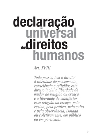 Toda pessoa tem o direito
à liberdade de pensamento,
consciência e religião; este
direito inclui a liberdade de
mudar de religião ou crença
e a liberdade de manifestar
essa religião ou crença, pelo
ensino, pela prática, pelo culto
e pela observância, isolada
ou coletivamente, em público
ou em particular.
Art. XVIII
 