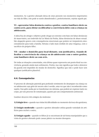 100
momentos. Se o genitor alienado deixa de estar presente nos momentos importantes
na vida do filho, este pode se sentir abandonado e, posteriormente, rejeitar aquele pai.
Vi – apresentar falsa denúncia contra o genitor, contra familiares deste ou
contra avós, para obstar ou dificultar a convivência deles com a criança ou
adolescente.
A ideia fixa de atingir o objetivo pode chegar ao extremo com base em falsas denúncias
de maus-tratos, uso indevido da Lei Maria da Penha, falsas denúncias de abuso sexual.
São alegações graves com consequências emocionais que podem ser irreparáveis emo-
cionalmente para toda a família. Retrata o lado mais sórdido de uma vingança, com o
sacrifício do próprio filho.
Vii – mudar o domicílio para local distante, sem justificativa, visando di-
ficultar a convivência da criança ou do adolescente com o outro genitor,
com familiares deste ou com avós.
De todas as situações comentadas, esta última quase representa um ponto-final na con-
vivência, gerando ainda mais sofrimento. Porém, isso não significa que todo o detentor
da guarda está impedido de mudar de domicílio. Significa que não o pode fazer sem
qualquer justificativa plausível.
4.4. Consequências
O processo de alienação parental gera profundo sentimento de desamparo na criança ou
no adolescente cujo grito de socorro não é ouvido, uma vez que não é reconhecido como
sujeito. Esse grito acaba por se transformar em sintoma, que poderá ser expresso tanto no
corpo, por um processo de somatização, quanto por um comportamento antissocial.
Gardner descreve três estágios da síndrome:
1) Estágio leve – quando nas visitas há dificuldades no momento da troca dos genitores;
2) Estágio moderado – quando o genitor alienador utiliza grande variedade de arti-
fícios para excluir o outro;
3) Estágio agudo – quando os filhos já se encontram de tal forma manipulados que a
visita do genitor alienado pode causar pânico ou mesmo desespero.
 