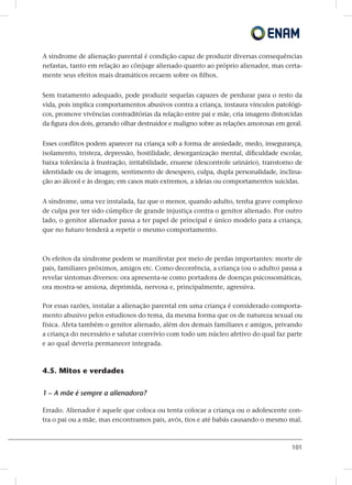 101
A síndrome de alienação parental é condição capaz de produzir diversas consequências
nefastas, tanto em relação ao cônjuge alienado quanto ao próprio alienador, mas certa-
mente seus efeitos mais dramáticos recaem sobre os filhos.
Sem tratamento adequado, pode produzir sequelas capazes de perdurar para o resto da
vida, pois implica comportamentos abusivos contra a criança, instaura vínculos patológi-
cos, promove vivências contraditórias da relação entre pai e mãe, cria imagens distorcidas
da figura dos dois, gerando olhar destruidor e maligno sobre as relações amorosas em geral.
Esses conflitos podem aparecer na criança sob a forma de ansiedade, medo, insegurança,
isolamento, tristeza, depressão, hostilidade, desorganização mental, dificuldade escolar,
baixa tolerância à frustração, irritabilidade, enurese (descontrole urinário), transtorno de
identidade ou de imagem, sentimento de desespero, culpa, dupla personalidade, inclina-
ção ao álcool e às drogas; em casos mais extremos, a ideias ou comportamentos suicidas.
A síndrome, uma vez instalada, faz que o menor, quando adulto, tenha grave complexo
de culpa por ter sido cúmplice de grande injustiça contra o genitor alienado. Por outro
lado, o genitor alienador passa a ter papel de principal e único modelo para a criança,
que no futuro tenderá a repetir o mesmo comportamento.
Os efeitos da síndrome podem se manifestar por meio de perdas importantes: morte de
pais, familiares próximos, amigos etc. Como decorrência, a criança (ou o adulto) passa a
revelar sintomas diversos: ora apresenta-se como portadora de doenças psicossomáticas,
ora mostra-se ansiosa, deprimida, nervosa e, principalmente, agressiva.
Por essas razões, instalar a alienação parental em uma criança é considerado comporta-
mento abusivo pelos estudiosos do tema, da mesma forma que os de natureza sexual ou
física. Afeta também o genitor alienado, além dos demais familiares e amigos, privando
a criança do necessário e salutar convívio com todo um núcleo afetivo do qual faz parte
e ao qual deveria permanecer integrada.
4.5. Mitos e verdades
1 – A mãe é sempre a alienadora?
Errado. Alienador é aquele que coloca ou tenta colocar a criança ou o adolescente con-
tra o pai ou a mãe, mas encontramos pais, avós, tios e até babás causando o mesmo mal.
 