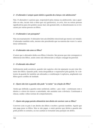 102
2 – O alienador é sempre quem detém a guarda da criança e do adolescente?
Não. O alienador é a pessoa que, responsável pela criança ou adolescente, seja o guar-
dião ou não, incute nela a ideia que o(s) genitor(es), os avós, tios ou outras pessoas
significativas para eles podem causar mal, não gostam dele, os abandonaram ou os tro-
caram por outras pessoas ou filhos.
3 – O alienador é um psicopata?
Não necessariamente. O alienador tem um distúrbio emocional que merece ser tratado.
O alienador também sofre, mesmo não percebendo que na maioria das vezes é o autor
desse sofrimento.
4 – O alienador não ama os filhos?
O amor que o alienador dedica aos filhos é doentio. São pessoas que não conseguem se
diferenciar dos filhos, assim como não diferenciam a relação conjugal da parental.
5 – O alienado não aliena?
Infelizmente pode acontecer, quando não suporta a dor da separação ou por estar dis-
tante dos filhos. Quando pode, tenta desqualificar o responsável pela guarda. Se o de-
tentor da guarda for também um alienador, a combinação é explosiva, ampliando nos
filhos grave conflito de lealdade.
6 – Quem não tem a guarda não pode ‘‘se meter’’ na criação do filho?
Ainda que definida a guarda como unilateral, ambos – pai e mãe – continuam com o
direito e o dever de exercer a autoridade, não anulada com o divórcio. Continuam a
educar, cuidar e ditar normas de comportamento.
7 – Quem não paga pensão alimentícia tem direito de conviver com os filhos?
Conviver com os pais é um direito dos filhos e receber a pensão também. Aquele que
não paga pune os filhos. Mas se não pagar, o outro genitor que detém a guarda não
pode proibir os contatos, ou isso acabará se tornando uma punição em dobro.
 