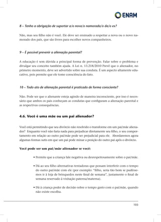 103
8 – Tenho a obrigação de suportar a/o nova/o namorada/o da/o ex?
Não, mas seu filho não é você. Ele deve ser ensinado a respeitar a nova ou o novo na-
morado dos pais, que são livres para escolher novos companheiros.
9 – É possível prevenir a alienação parental?
A educação é sem dúvida a principal forma de prevenção. Falar sobre o problema e
divulgar seu conceito também ajuda. A Lei n. 13.218/2010 Prevê que o alienador, no
primeiro momento, deve ser advertido sobre sua conduta. É um aspecto altamente edu-
cativo, pois permite que ele tome consciência do fato.
10 – Todo ato de alienação parental é praticado de forma consciente?
Não. Pode ser que o alienante esteja agindo de maneira inconsciente, por isso é neces-
sário que ambos os pais conheçam as condutas que configuram a alienação parental e
as respectivas consequências.
4.6. Você é uma mãe ou um pai alienador?
Você está permitindo que seu divórcio não resolvido o transforme em um pai/mãe aliena-
dor? Enquanto você não faria nada para prejudicar diretamente seu filho, o seu compor-
tamento em relação ao outro pai/mãe pode ser prejudicial para ele. Abordaremos agora
algumas formas sutis em que um pai pode minar a posição do outro pai após o divórcio.
Você pode ser um pai/mãe alienador se você:
• Permite que a criança fale negativa ou desrespeitosamente sobre o pai/mãe.
• Dá ao seu filho alternativas tentadoras que possam interferir com o tempo
do outro pai/mãe com ele (por exemplo: “filho, seria tão bom se pudésse-
mos ir à loja de brinquedos neste final de semana”, justamente o final de
semana reservado à visitação paterna/materna).
• Dá à criança poder de decisão sobre o tempo gasto com o pai/mãe, quando
não existe escolha.
 