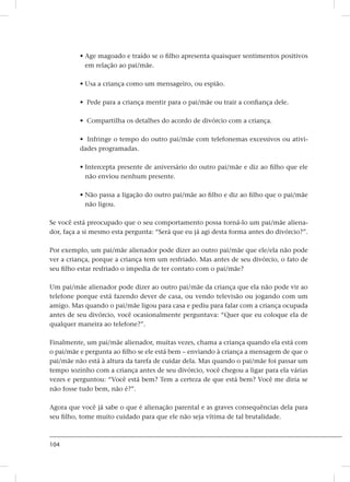 104
• Age magoado e traído se o filho apresenta quaisquer sentimentos positivos
em relação ao pai/mãe.
• Usa a criança como um mensageiro, ou espião.
• Pede para a criança mentir para o pai/mãe ou trair a confiança dele.
• Compartilha os detalhes do acordo de divórcio com a criança.
• Infringe o tempo do outro pai/mãe com telefonemas excessivos ou ativi-
dades programadas.
• Intercepta presente de aniversário do outro pai/mãe e diz ao filho que ele
não enviou nenhum presente.
• Não passa a ligação do outro pai/mãe ao filho e diz ao filho que o pai/mãe
não ligou.
Se você está preocupado que o seu comportamento possa torná-lo um pai/mãe aliena-
dor, faça a si mesmo esta pergunta: “Será que eu já agi desta forma antes do divórcio?”.
Por exemplo, um pai/mãe alienador pode dizer ao outro pai/mãe que ele/ela não pode
ver a criança, porque a criança tem um resfriado. Mas antes de seu divórcio, o fato de
seu filho estar resfriado o impedia de ter contato com o pai/mãe?
Um pai/mãe alienador pode dizer ao outro pai/mãe da criança que ela não pode vir ao
telefone porque está fazendo dever de casa, ou vendo televisão ou jogando com um
amigo. Mas quando o pai/mãe ligou para casa e pediu para falar com a criança ocupada
antes de seu divórcio, você ocasionalmente perguntava: “Quer que eu coloque ela de
qualquer maneira ao telefone?”.
Finalmente, um pai/mãe alienador, muitas vezes, chama a criança quando ela está com
o pai/mãe e pergunta ao filho se ele está bem – enviando à criança a mensagem de que o
pai/mãe não está à altura da tarefa de cuidar dela. Mas quando o pai/mãe foi passar um
tempo sozinho com a criança antes de seu divórcio, você chegou a ligar para ela várias
vezes e perguntou: “Você está bem? Tem a certeza de que está bem? Você me diria se
não fosse tudo bem, não é?”.
Agora que você já sabe o que é alienação parental e as graves consequências dela para
seu filho, tome muito cuidado para que ele não seja vítima de tal brutalidade.
 