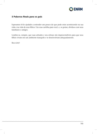 105
5 Palavras finais para os pais
Esperamos tê-lo ajudado a entender um pouco do que pode estar acontecendo na sua
vida e na vida de seus filhos. Use essa cartilha para você, e, se gostar, divida-a com seus
familiares e amigos.
Lembre-se, sempre, que suas atitudes e seu esforço são imprescindíveis para que seus
filhos vivam em um ambiente tranquilo e se desenvolvam adequadamente.
Boa sorte!
 