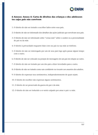 107
6 Anexos: Anexo A: Carta de direitos das crianças e dos adolescen-
tes cujos pais não convivem
1. O direito de não ser instado a escolher lados entre seus pais.
2. O direito de não ser informado dos detalhes das ações judiciais que envolvam seus pais.
3. O direito de não ser informado sobre “coisas más” sobre o caráter ou a personalidade
do pai ou da mãe.
4. O direito à privacidade enquanto falar com seu pai ou sua mãe ao telefone.
5. O direito de não ser interrogado por um de seus pais logo após passar algum tempo
com o outro.
6. O direito de não ser colocado na posição de mensageiro de um pai em relação ao outro.
7. O direito de não ser instado por um dos pais a dizer inverdades para o outro.
8. O direito de não ser tratado como um confidente no tocante aos assuntos dos adultos.
9. O direito de expressar seus sentimentos, independentemente de quais sejam.
10. O direito de escolher não expressar alguns sentimentos.
11. O direito de ser preservado da guerra do pai e da mãe.
12. O direito de não ser induzido a se sentir culpado por amar o pai e a mãe.
 